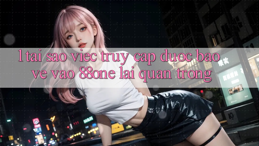 1. Tại sao việc truy cập được bảo vệ vào 88one lại quan trọng?
