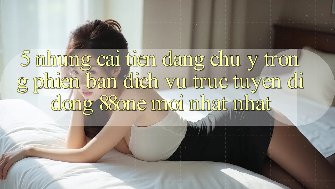 5. Những cải tiến đáng chú ý trong phiên bản dịch vụ trực tuyến di động 88one mới nhất nhất