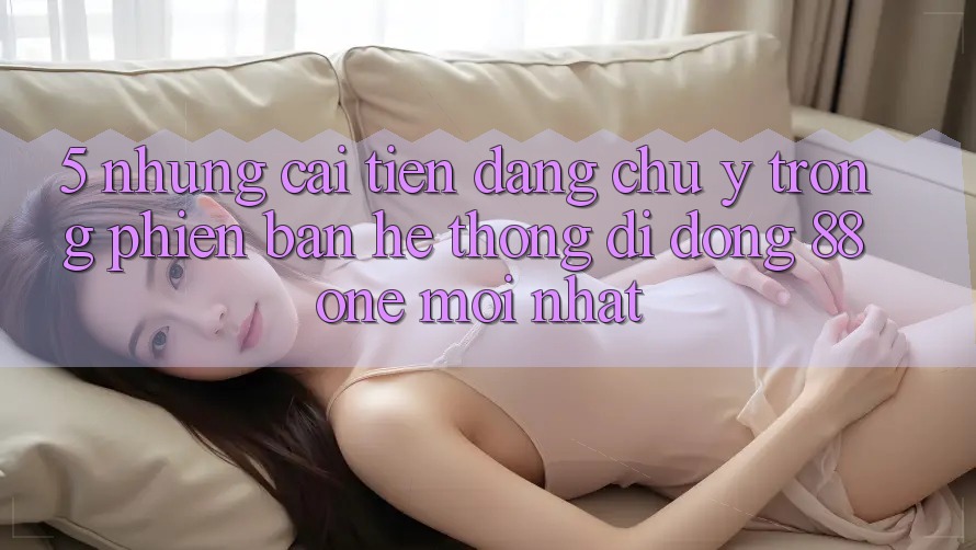5. Những cải tiến đáng chú ý trong phiên bản hệ thống di động 88one mới nhất