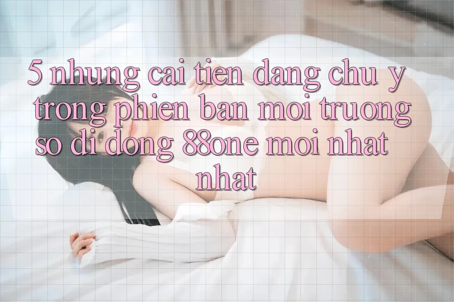 5. Những cải tiến đáng chú ý trong phiên bản môi trường số di động 88one mới nhất nhất