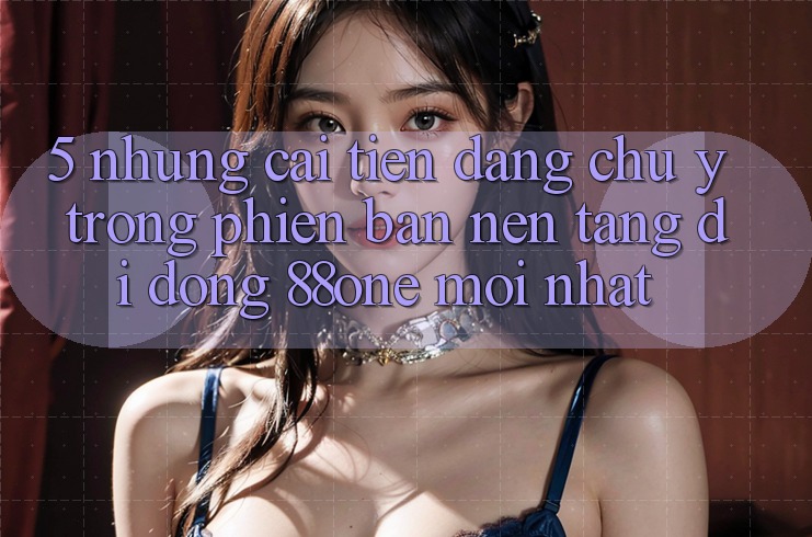 5. Những cải tiến đáng chú ý trong phiên bản nền tảng di động 88one mới nhất