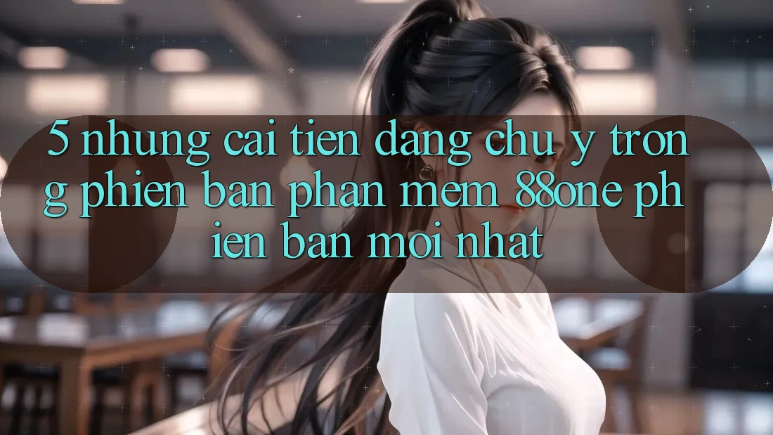 5. Những cải tiến đáng chú ý trong phiên bản phần mềm 88one phiên bản mới nhất