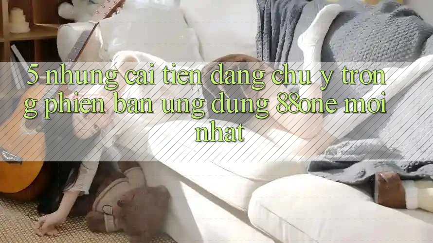 5. Những cải tiến đáng chú ý trong phiên bản ứng dụng 88one mới nhất