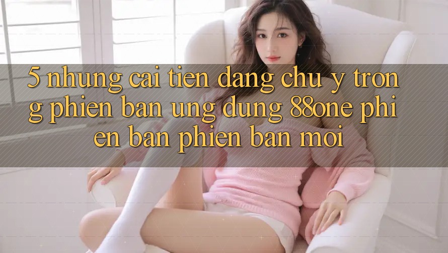 5. Những cải tiến đáng chú ý trong phiên bản ứng dụng 88one phiên bản phiên bản mới