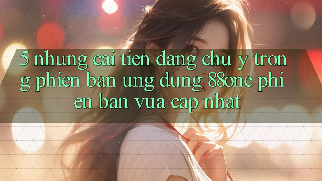 5. Những cải tiến đáng chú ý trong phiên bản ứng dụng 88one phiên bản vừa cập nhật