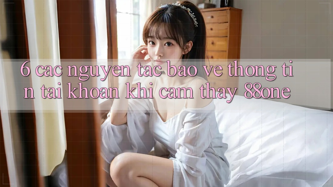 6. Các nguyên tắc bảo vệ thông tin tài khoản khi cảm thấy 88one