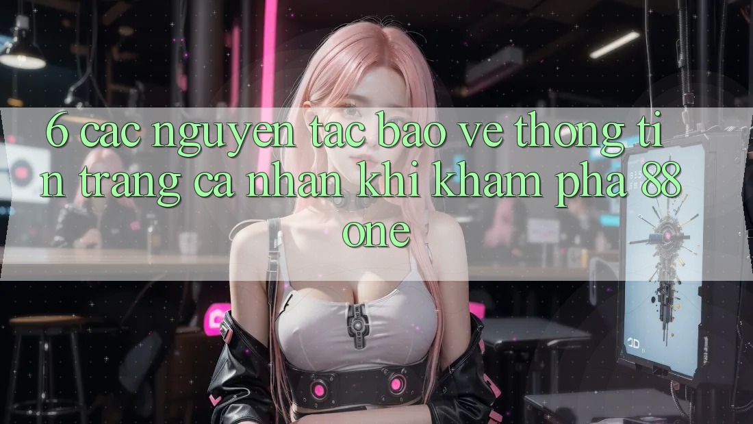 6. Các nguyên tắc bảo vệ thông tin trang cá nhân khi khám phá 88one