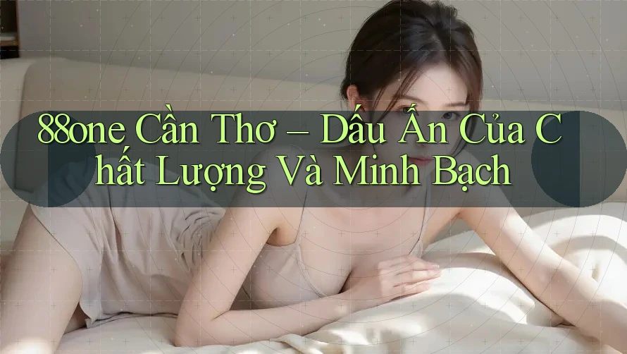 88one Cần Thơ – Dấu Ấn Của Chất Lượng Và Minh Bạch