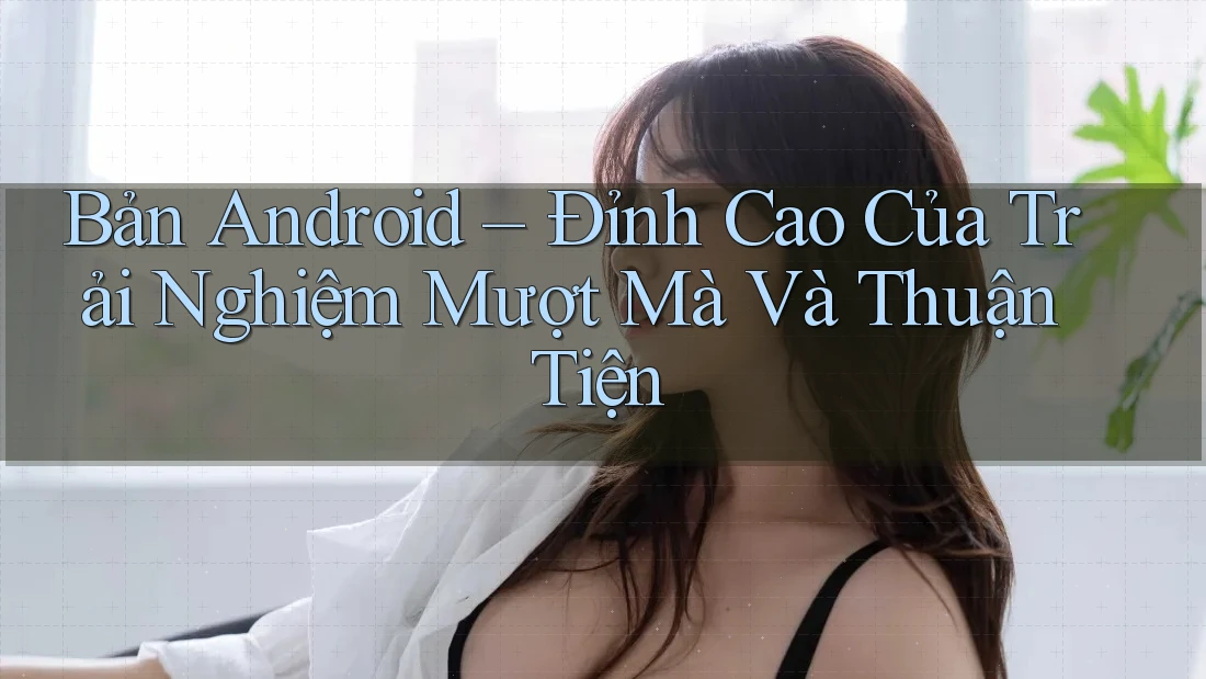Bản Android – Đỉnh Cao Của Trải Nghiệm Mượt Mà Và Thuận Tiện