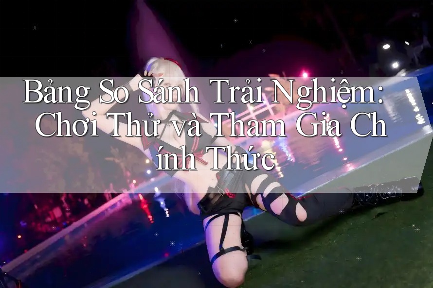 Bảng So Sánh Trải Nghiệm: Chơi Thử và Tham Gia Chính Thức