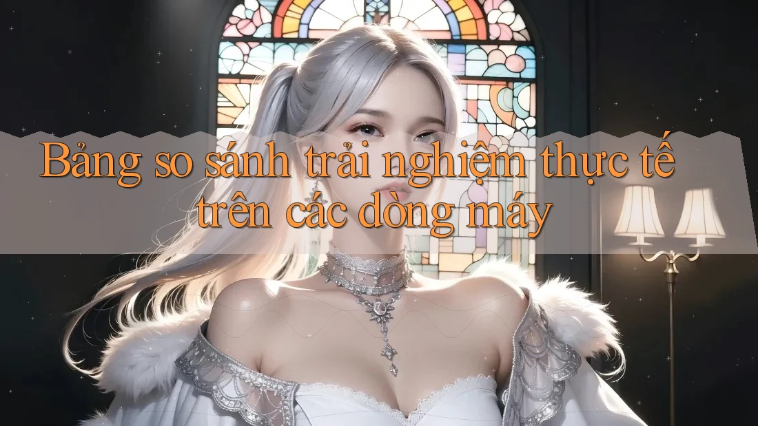 Bảng so sánh trải nghiệm thực tế trên các dòng máy