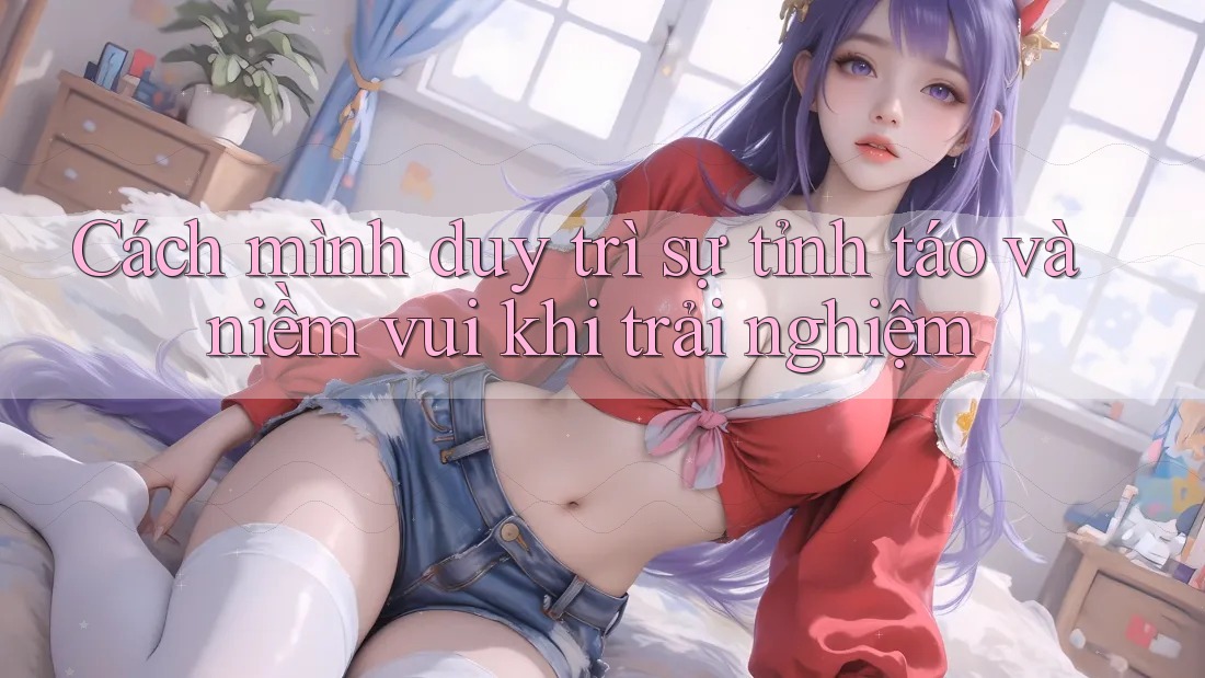 Cách mình duy trì sự tỉnh táo và niềm vui khi trải nghiệm