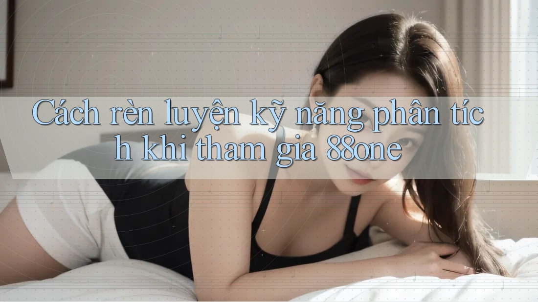 Cách rèn luyện kỹ năng phân tích khi tham gia 88one
