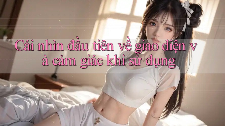 Cái nhìn đầu tiên về giao diện và cảm giác khi sử dụng