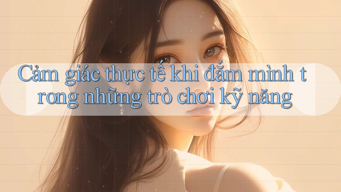 Cảm giác thực tế khi đắm mình trong những trò chơi kỹ năng