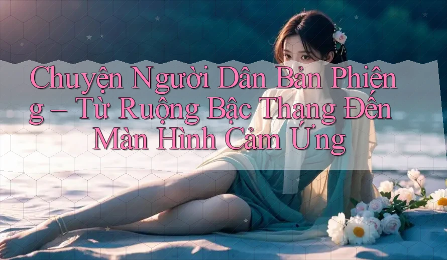 Chuyện Người Dân Bản Phiêng – Từ Ruộng Bậc Thang Đến Màn Hình Cảm Ứng
