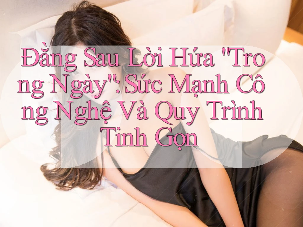 Đằng Sau Lời Hứa “Trong Ngày”: Sức Mạnh Công Nghệ Và Quy Trình Tinh Gọn