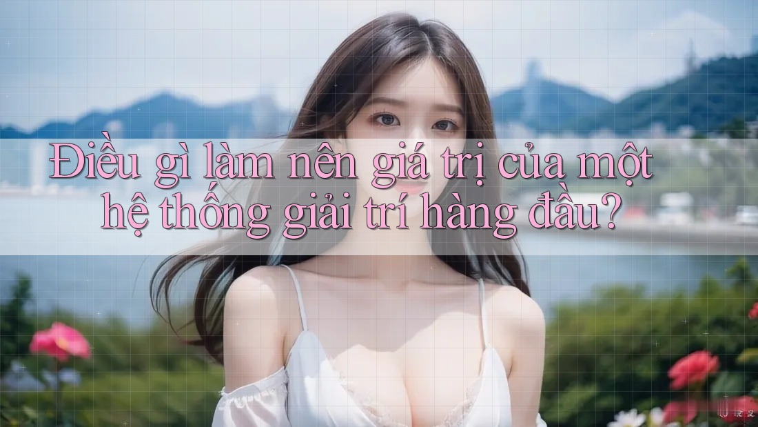 Điều gì làm nên giá trị của một hệ thống giải trí hàng đầu?