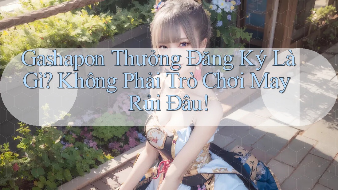 Gashapon Thưởng Đăng Ký Là Gì? Không Phải Trò Chơi May Rủi Đâu!