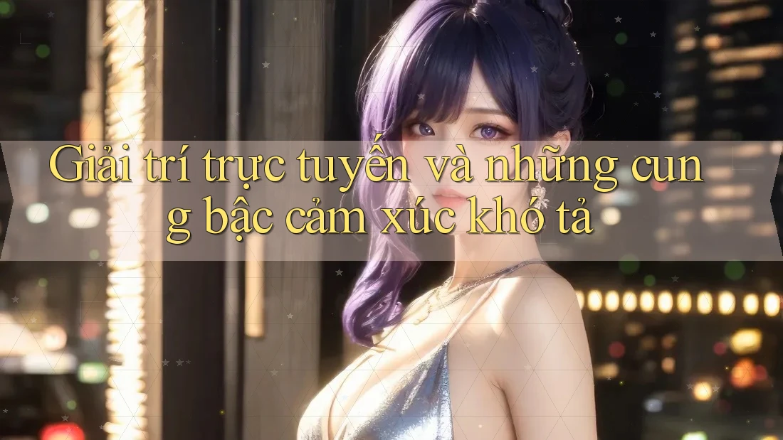 Giải trí trực tuyến và những cung bậc cảm xúc khó tả
