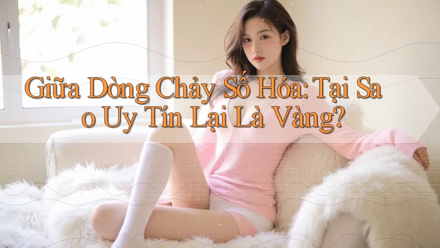 Giữa Dòng Chảy Số Hóa: Tại Sao Uy Tín Lại Là Vàng?