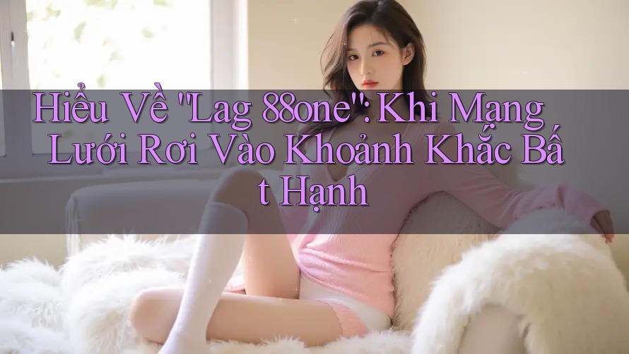 Hiểu Về “Lag 88one”: Khi Mạng Lưới Rơi Vào Khoảnh Khắc Bất Hạnh