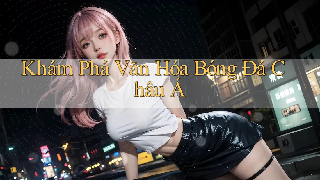 Khám Phá Văn Hóa Bóng Đá Châu Á