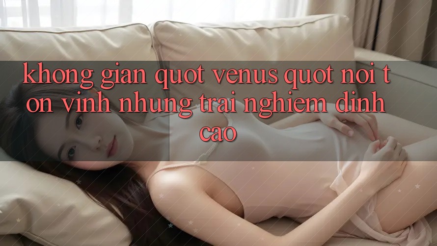 Không gian " Venus" – Nơi tôn vinh những trải nghiệm đỉnh cao