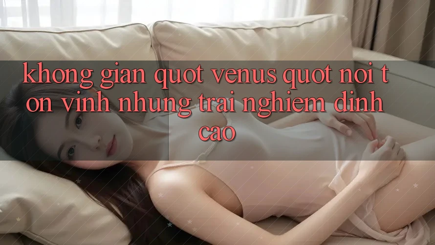 Không gian " Venus" – Nơi tôn vinh những trải nghiệm đỉnh cao
