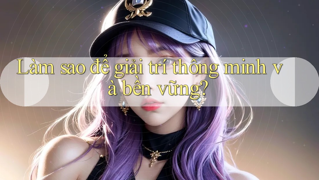 Làm sao để giải trí thông minh và bền vững?