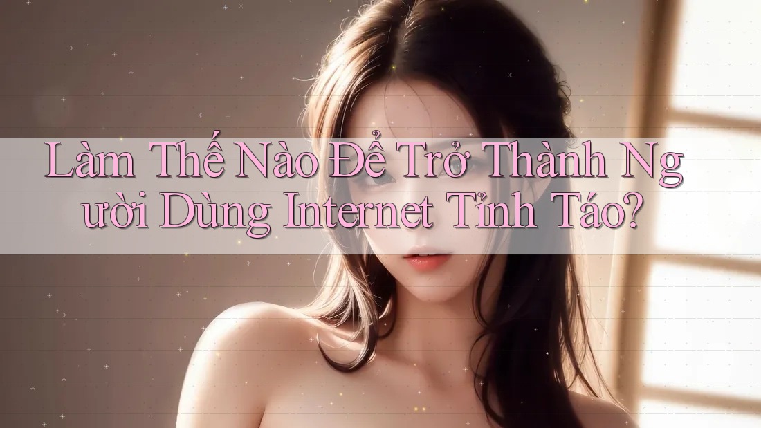 Làm Thế Nào Để Trở Thành Người Dùng Internet Tỉnh Táo?