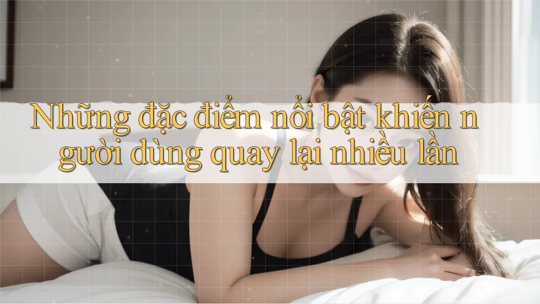 Những đặc điểm nổi bật khiến người dùng quay lại nhiều lần
