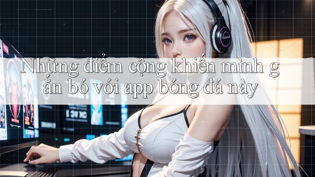 Những điểm cộng khiến mình gắn bó với app bóng đá này