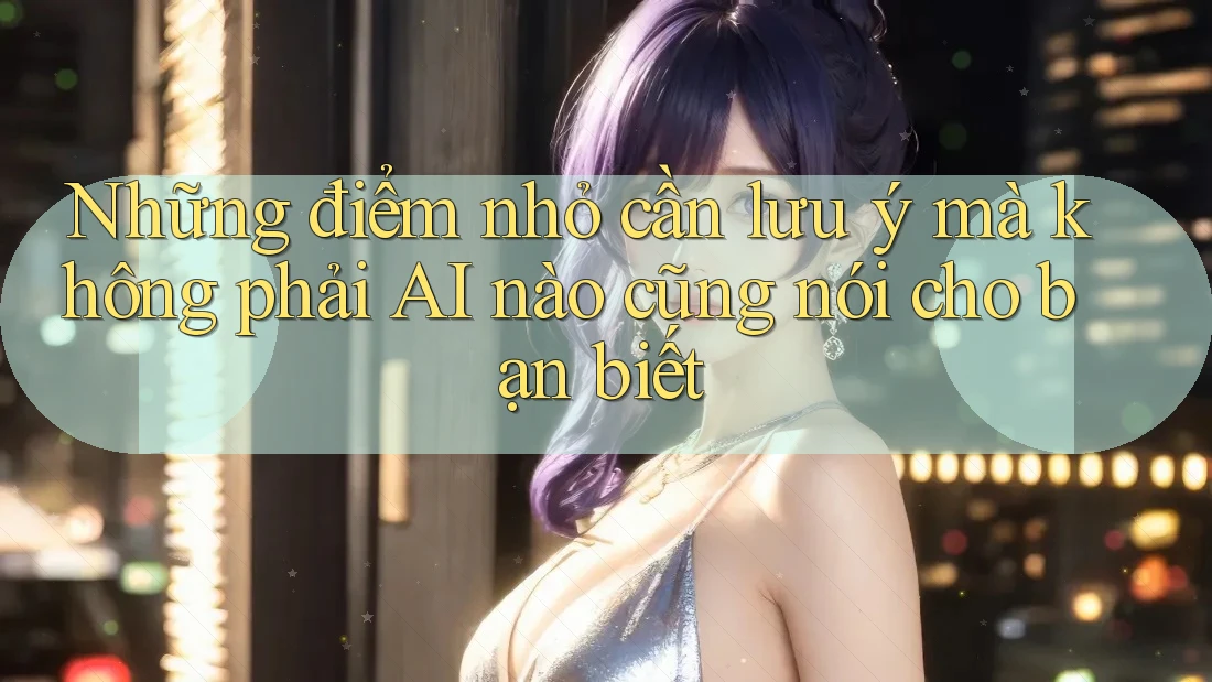 Những điểm nhỏ cần lưu ý mà không phải AI nào cũng nói cho bạn biết