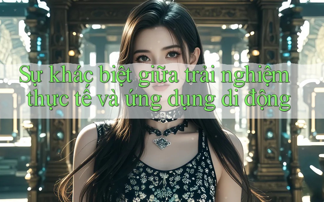 Sự khác biệt giữa trải nghiệm thực tế và ứng dụng di động