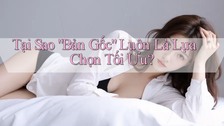 Tại Sao “Bản Gốc” Luôn Là Lựa Chọn Tối Ưu?