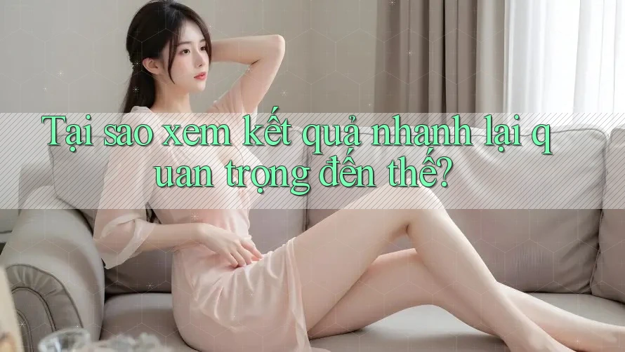 Tại sao xem kết quả nhanh lại quan trọng đến thế?