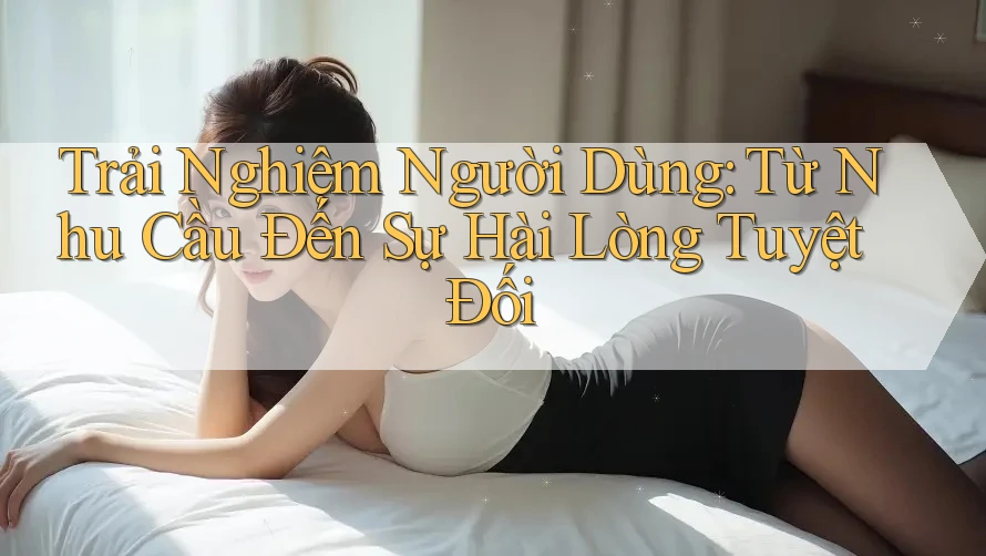 Trải Nghiệm Người Dùng: Từ Nhu Cầu Đến Sự Hài Lòng Tuyệt Đối