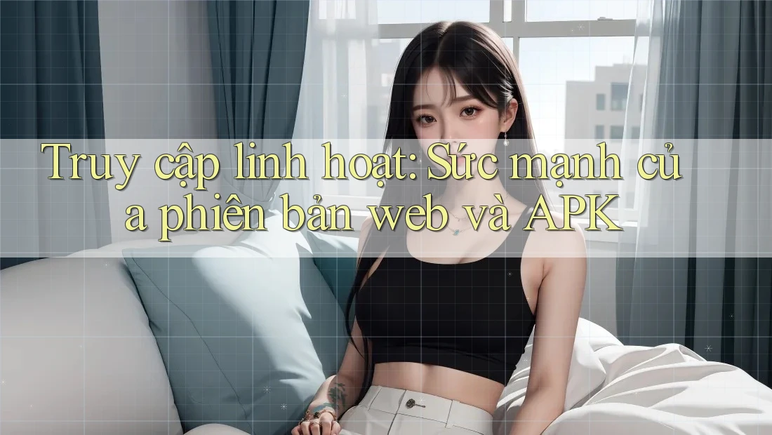 Truy cập linh hoạt: Sức mạnh của phiên bản web và APK