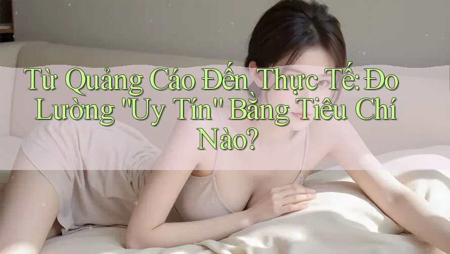 Từ Quảng Cáo Đến Thực Tế: Đo Lường “Uy Tín” Bằng Tiêu Chí Nào?